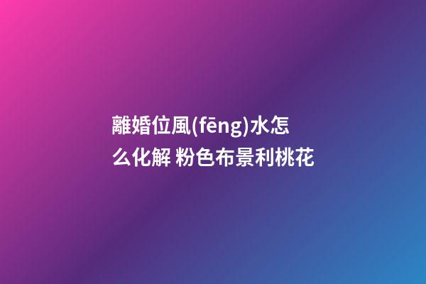 離婚位風(fēng)水怎么化解 粉色布景利桃花